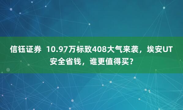 信钰证券  10.97万标致408大气来袭，埃安UT安全省钱，谁更值得买？
