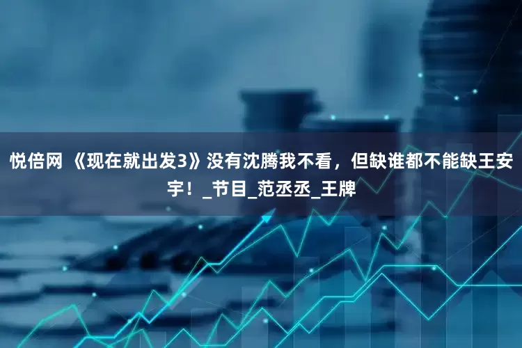 悦倍网 《现在就出发3》没有沈腾我不看，但缺谁都不能缺王安宇！_节目_范丞丞_王牌