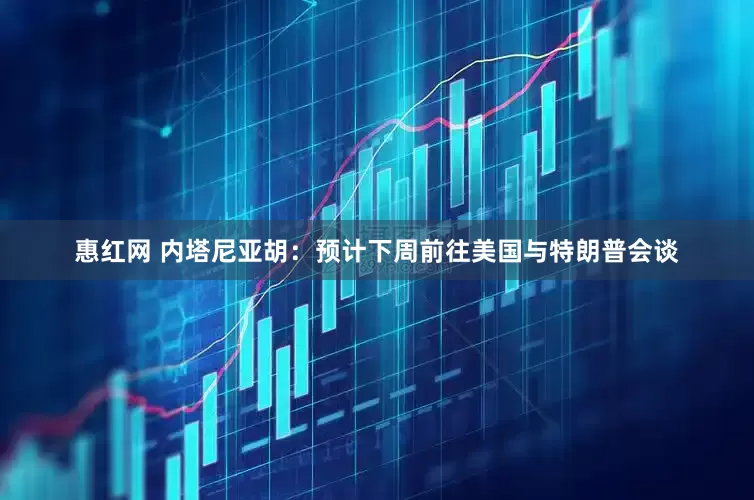 惠红网 内塔尼亚胡：预计下周前往美国与特朗普会谈