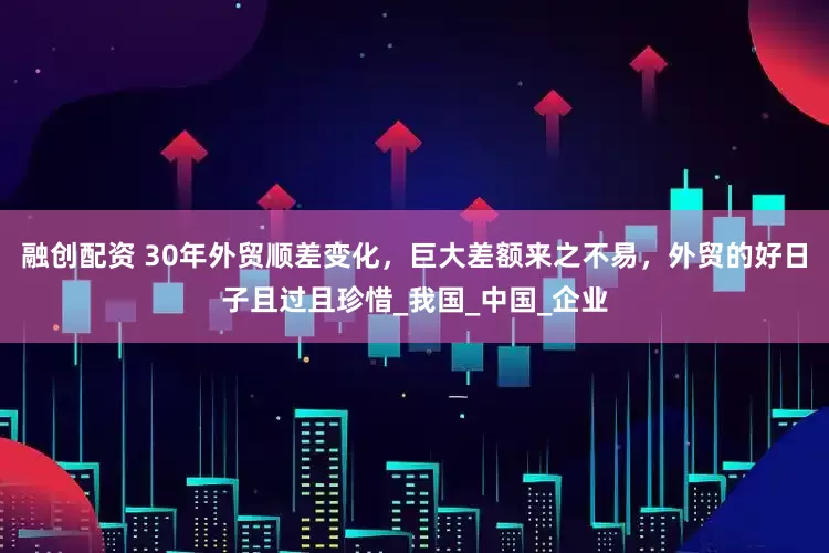 融创配资 30年外贸顺差变化，巨大差额来之不易，外贸的好日子且过且珍惜_我国_中国_企业