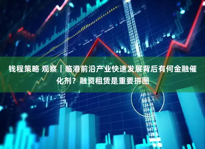 钱程策略 观察｜临港前沿产业快速发展背后有何金融催化剂？融资租赁是重要拼图