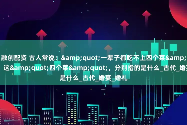 融创配资 古人常说：&quot;一辈子都吃不上四个菜&quot;，这&quot;四个菜&quot;，分别指的是什么_古代_婚宴_婚礼