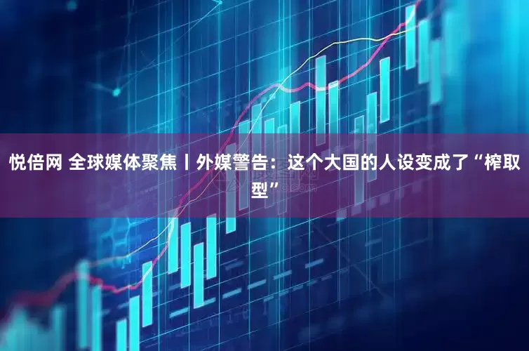 悦倍网 全球媒体聚焦丨外媒警告：这个大国的人设变成了“榨取型”
