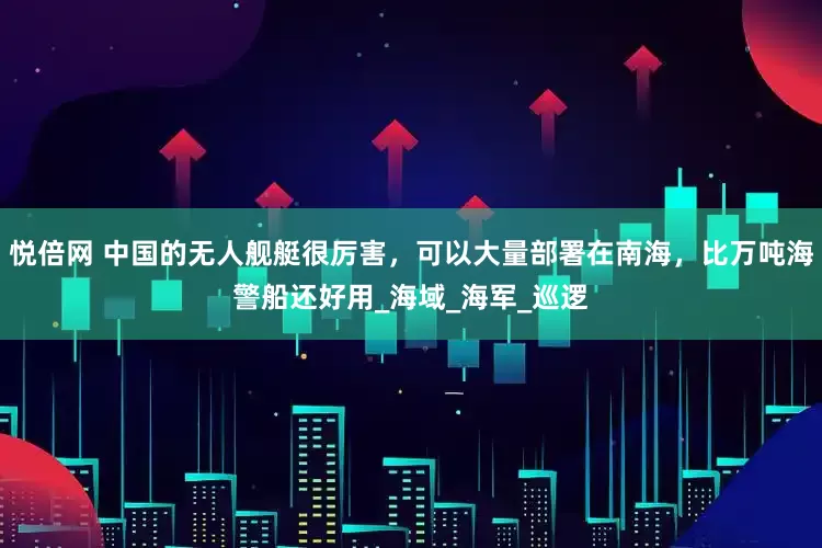 悦倍网 中国的无人舰艇很厉害，可以大量部署在南海，比万吨海警船还好用_海域_海军_巡逻