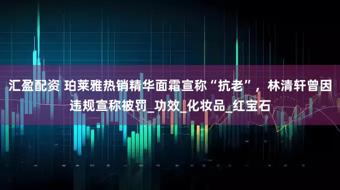 汇盈配资 珀莱雅热销精华面霜宣称“抗老”，林清轩曾因违规宣称被罚_功效_化妆品_红宝石