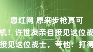 惠红网 原来步枪真可以打下飞机！许世友亲自接见这位战士，夸他：打得好