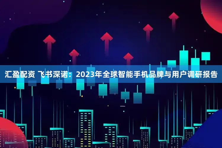 汇盈配资 飞书深诺：2023年全球智能手机品牌与用户调研报告