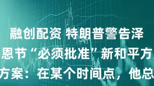 融创配资 特朗普警告泽连斯基在感恩节“必须批准”新和平方案：在某个时间点，他总得接受现实