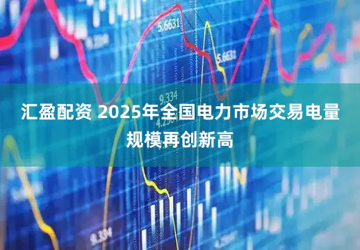 汇盈配资 2025年全国电力市场交易电量规模再创新高