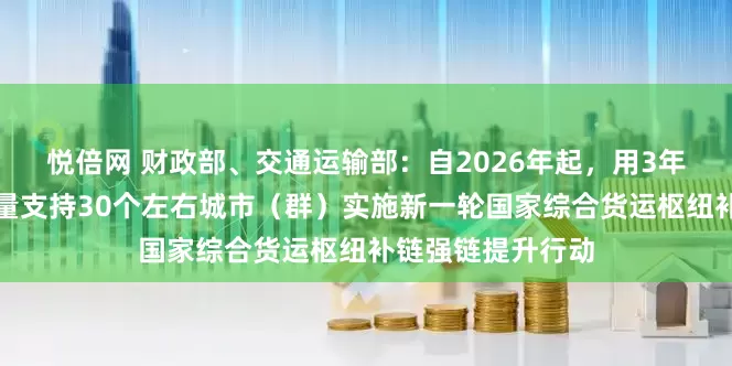 悦倍网 财政部、交通运输部：自2026年起，用3年左右时间集中力量支持30个左右城市（群）实施新一轮国家综合货运枢纽补链强链提升行动