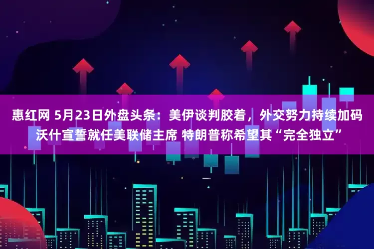 惠红网 5月23日外盘头条：美伊谈判胶着，外交努力持续加码 沃什宣誓就任美联储主席 特朗普称希望其“完全独立”